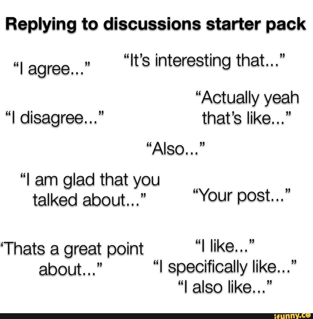 Replying to discussions starter pack
"It's interesting that..."
"I agree..."
"Actually yeah
"I disagree..." that's like..."
"Also..." am glad that you talked about..." Your post...
'Thats a great point like..."
about..." "I specifically like..."
"I also like..."