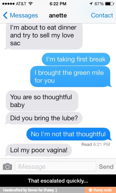 Messages anette Contact
I'm about to eat dinner
and try to sell my love
I'm taking first break
I brought the green mile
for you
You are so thoughtful
baby
Did you bring the lube?
No I'm not that thoughtful
Read 6:21 PM
Lol my poor vagina! - That escalated quickly...