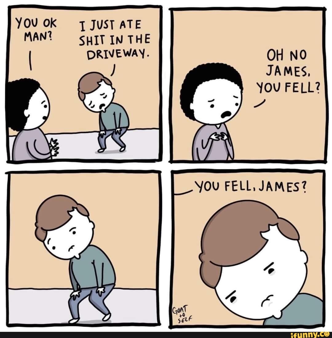 YOU OK JUST ATE MAN? SHIT IN THE RIVEWAY.
DRIVEWAY OH NO JAMES,
You FELL?