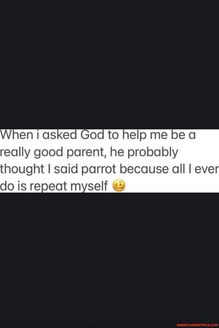 When I asked God to help me be a really good parent, he probably hought I said parrot because all I eve do is repeat myself