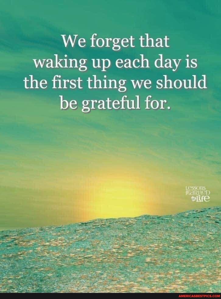 We forget that waking up each day is the first thing we should be ...