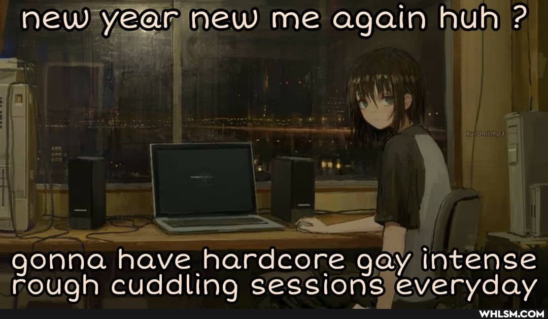 new year new me again huh ?
gonna have hardcore gay intense rough cuddling sessions everyday
