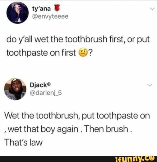 do y'all wet the toothbrush first, or put
toothpaste on first 2?
Wet the toothbrush, put toothpaste on
wet that boy again
Then brush That's law