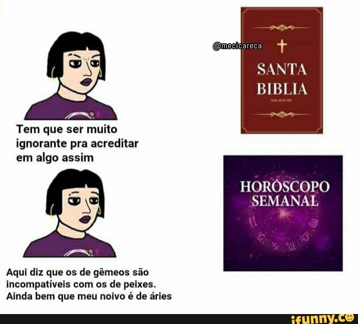 Tem que ser muito ignorante pra acreditar em algo assim
SANTA
BIBLIA
HORÓSCOPO SEMANAL
Aqui diz que os de gêmeos são incompatíveis com os de peixes.
Ainda bem que meu noivo é de áries
