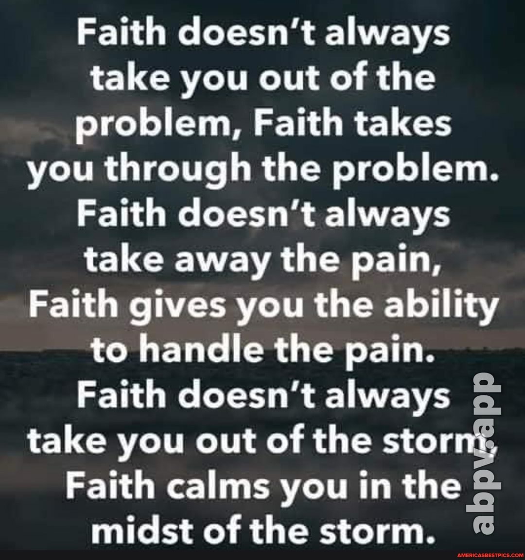 Faith doesn't always take you out of the problem, Faith takes you through the problem.
Faith doesn't always take away the pain,
Faith gives you the ability to handle the pain.
Faith doesn't always take you out of the stornf,
Faith calms you in the midst of the storm.
