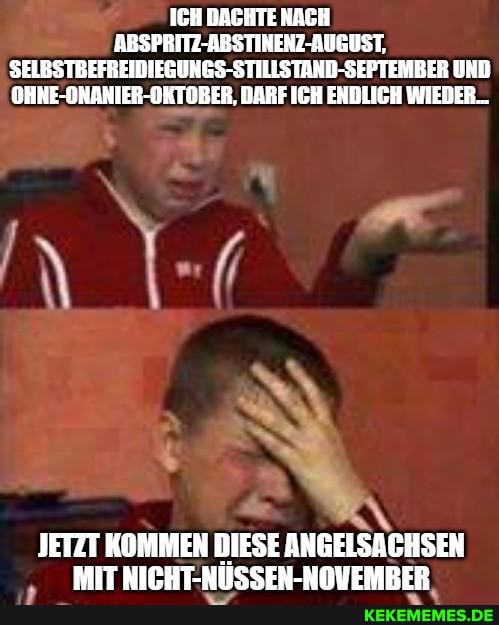 ICH DACHTE NACH ABSPRITZ-ABSTINENZ-AUGUST,
SELGSTBEFREIDIEGUNGS-STILLSTARD-SEPTEMBER UND OHNE-ONANIER-OKTOBER, DARF ICH ENDLICH WIEDER...
JETZT KOMMEN DIESE ANGELSACHSEN MIT NITBTWIISCEN._UDUEMBRER