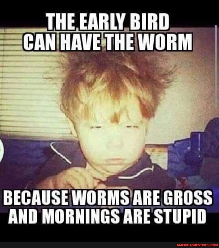 THE EABLY BIRD GAN HAVE THE WORM
BICAUSE WORMS ARE GHESS AND MORNINGS ARE STUPID