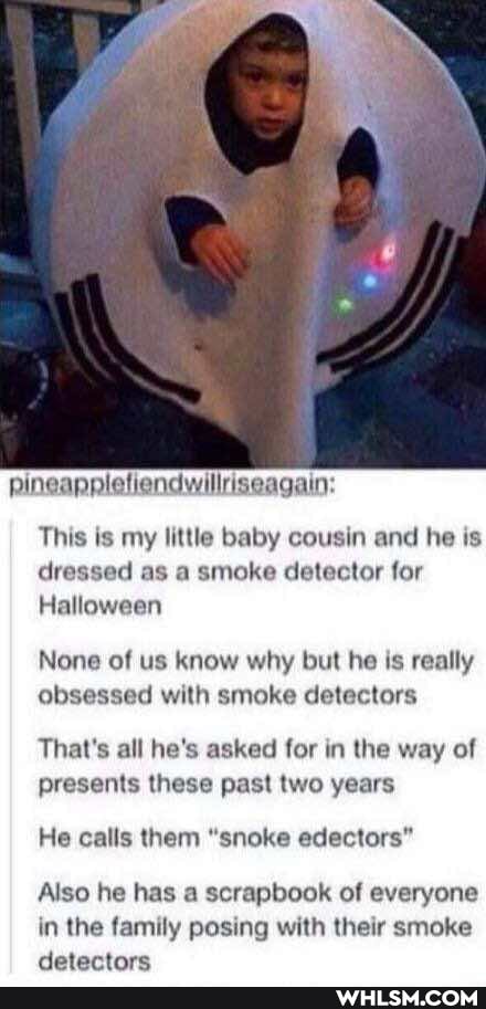 pineapplefiendwillriseagain:
This is my little baby cousin and he is dressed as a smoke detector for
Halloween
None of us know why but he is really obsessed with smoke detectors
That's all he's asked for in the way of presents these past two years
He calls them "snoke edectors"
Also he has a scrapbook of everyone in the family posing with their smoke detectors
