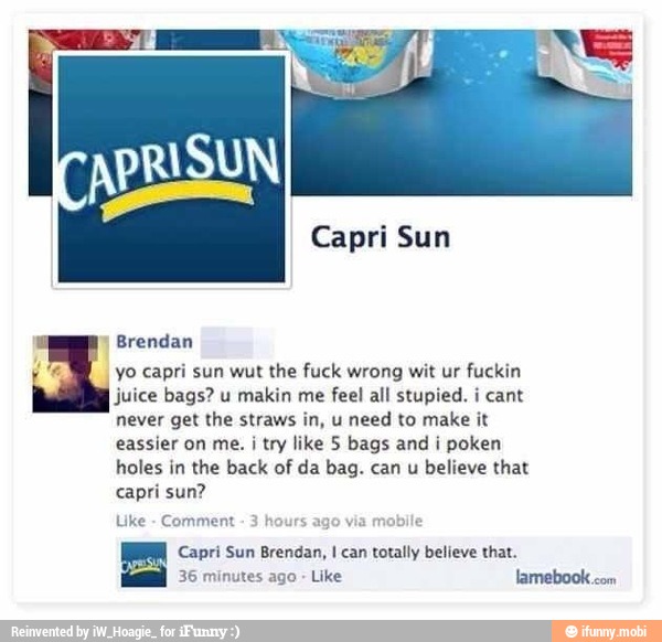 APRISUN
Brendan
yo capri sun wut the fuck wrong wit ur fuckin
juice bags? u makin me feel all stupied. ¡ cant
PV E ERR RT
eassier on me. i try like 5 bags and i poken
holes in the back of da bag. can u
believe that
PT
Uke
Comment mobile
A AOS
ES lamebook
com