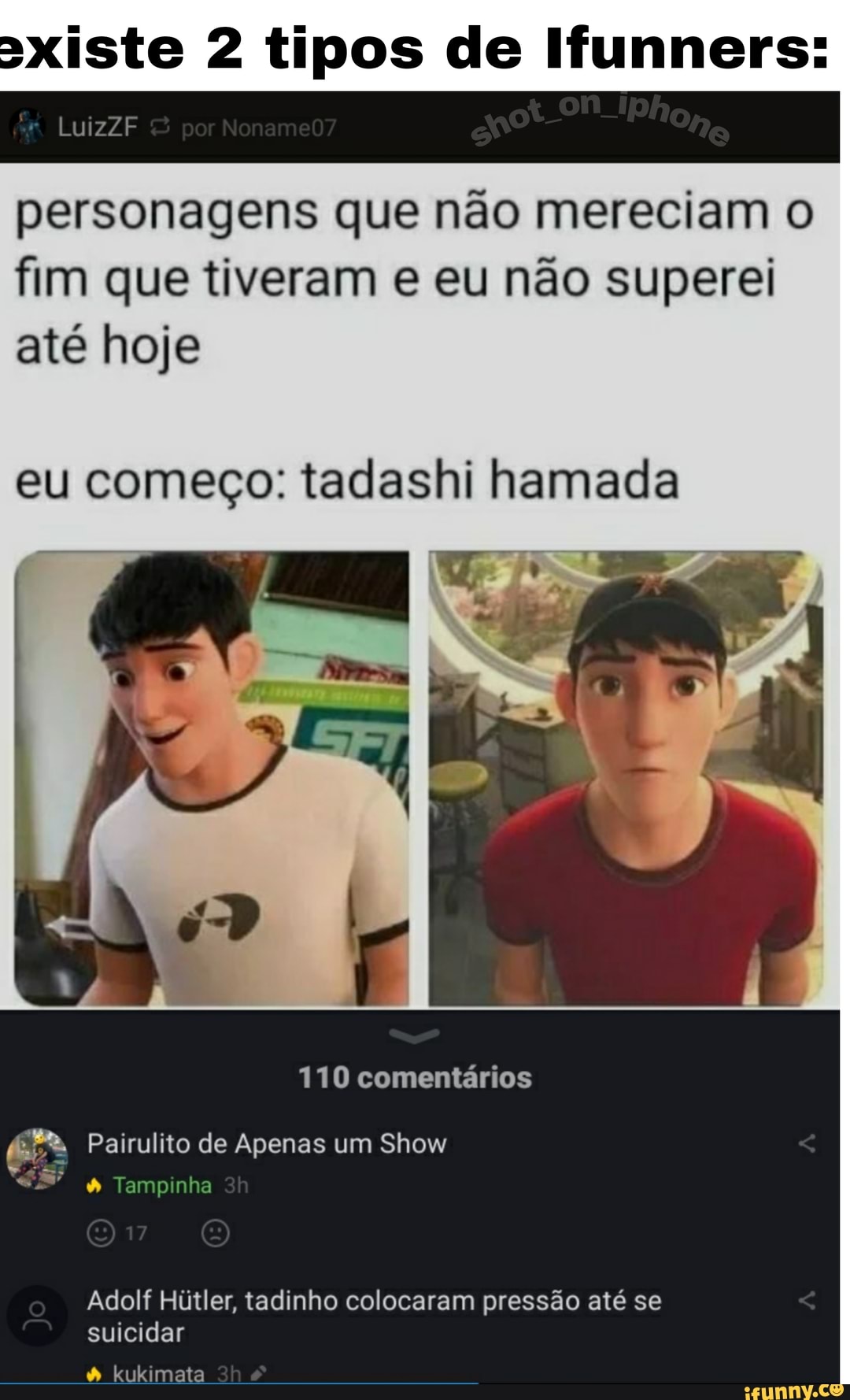 axiste 2 tipos de Ifunners:
LuizZF
personagens que não mereciam o fim que tiveram e eu não superei até hoje
eu começo: tadashi hamada
110 comentários
Pairulito de Apenas um Show
Tampinha
Adolf Hútler, tadinho colocaram pressão até se suicidar
kukimata