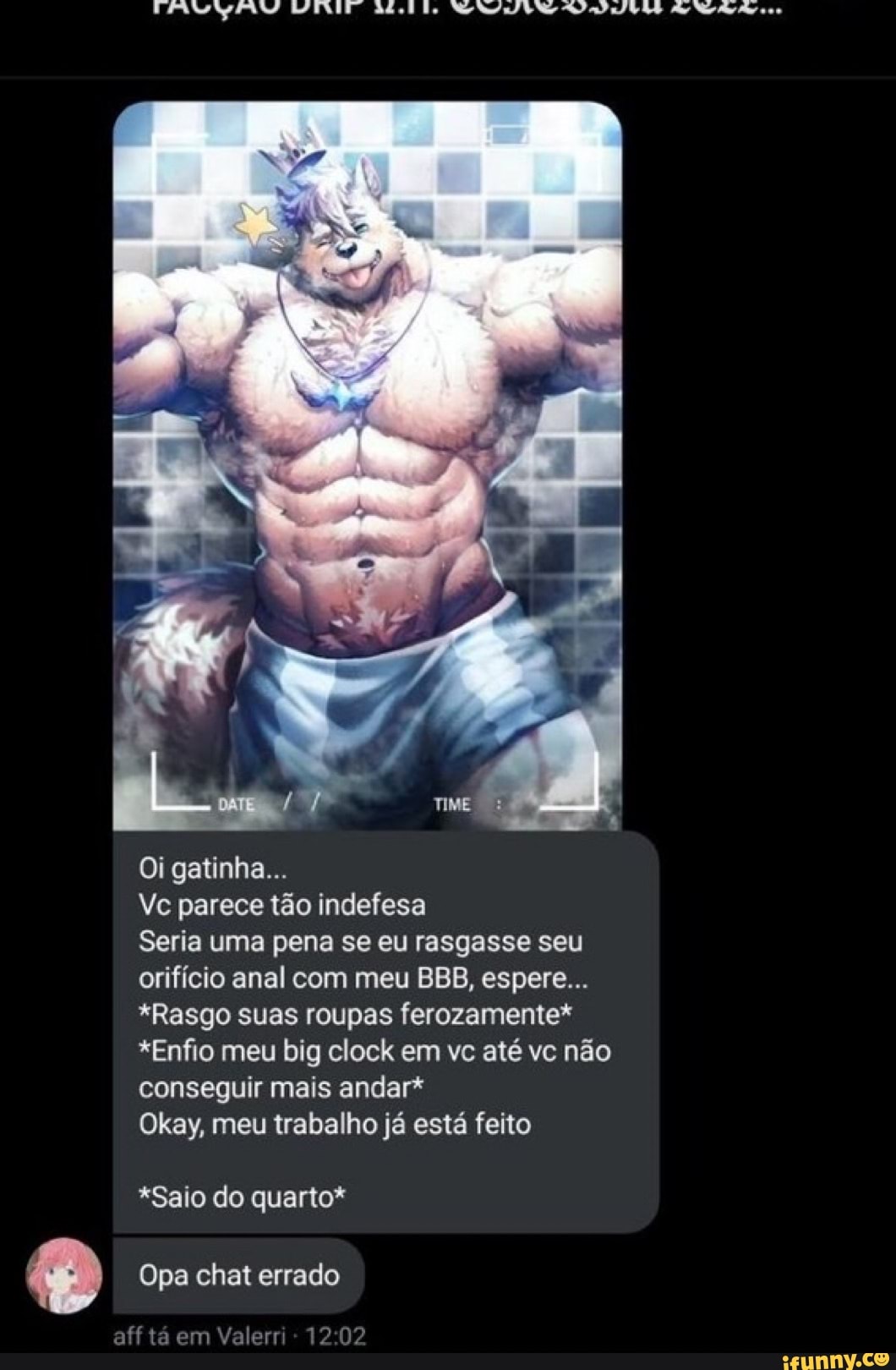 Oi gatinha...
Vc parece tão indefesa
Seria uma pena se eu rasgasse seu orifício anal com meu BBB, espere...
*Rasgo suas roupas ferozamente*
*Enfio meu big clock em vc até vc não conseguir mais andar*
Okay, meu trabalho já está feito
*Saio do quarto*
Opa chat errado
aff tá em