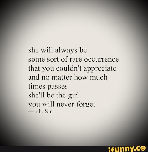 she will always be
some sort of rare occurrence
that you couldn't appreciate
and no matter how much
times passes
she'll be the girl
you will never
forget
rh. Sin