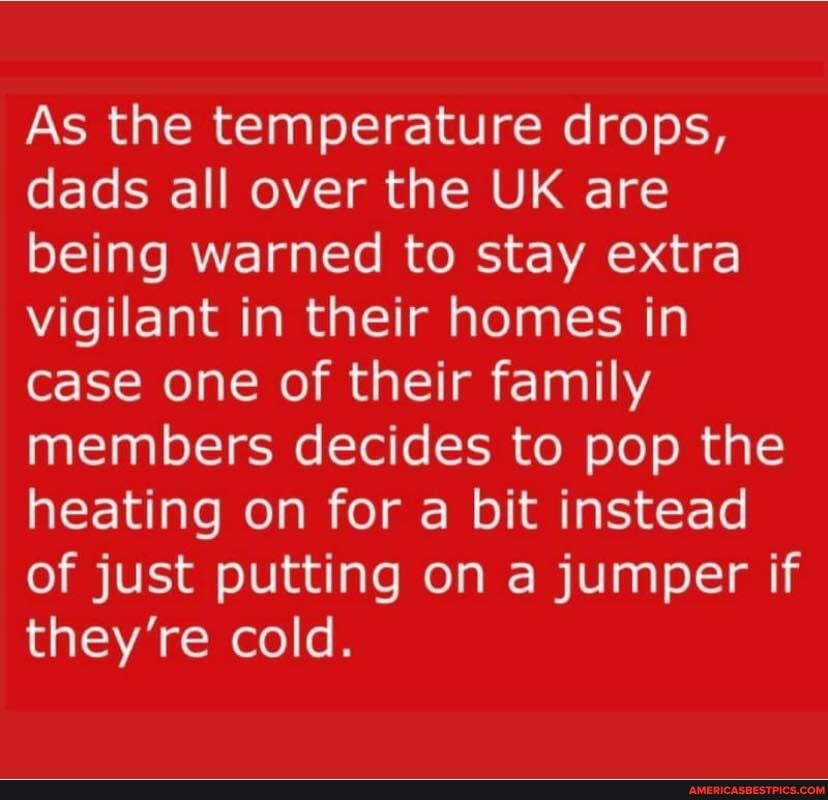 As the temperature drops, dads all over the UK are being warned to stay extra vigilant in their homes in case one of their family members decides to pop the heating on for a bit instead of just putting on a jumper if they're cold.