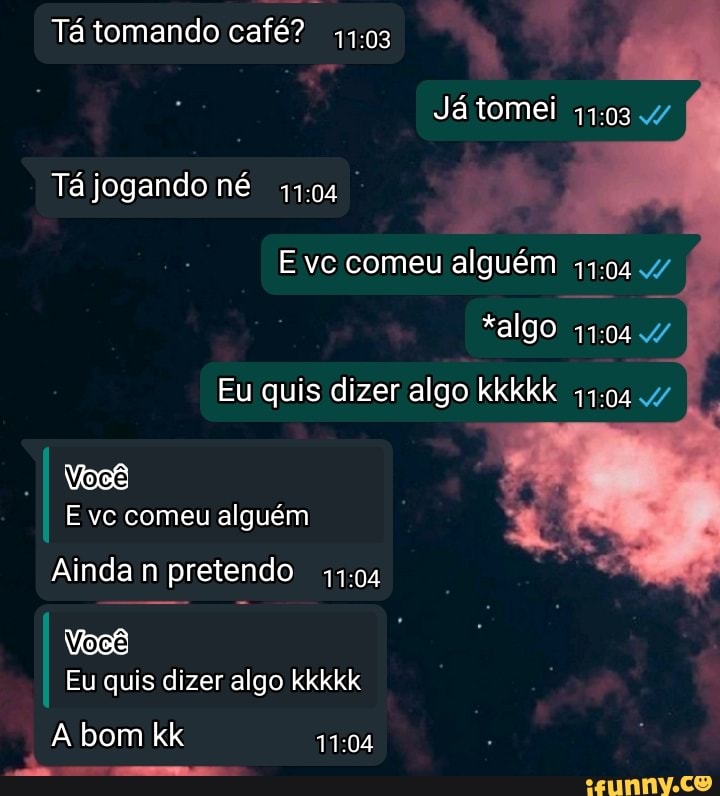 Tá tomando café?
Já tomei
Tá jogando né
Evc comeu alguém
*algo
Eu quis dizer algo kkkkk 47
E vc comeu alguém
Ainda n pretendo
Eu quis dizer algo kkkkk
A bom kk