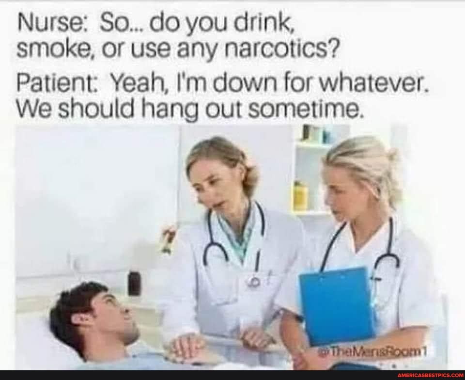 Nurse: So... do you drink, smoke, or use any narcotics?
Patient: Yeah, I'm down for whatever.
We should hang out sometime.
re