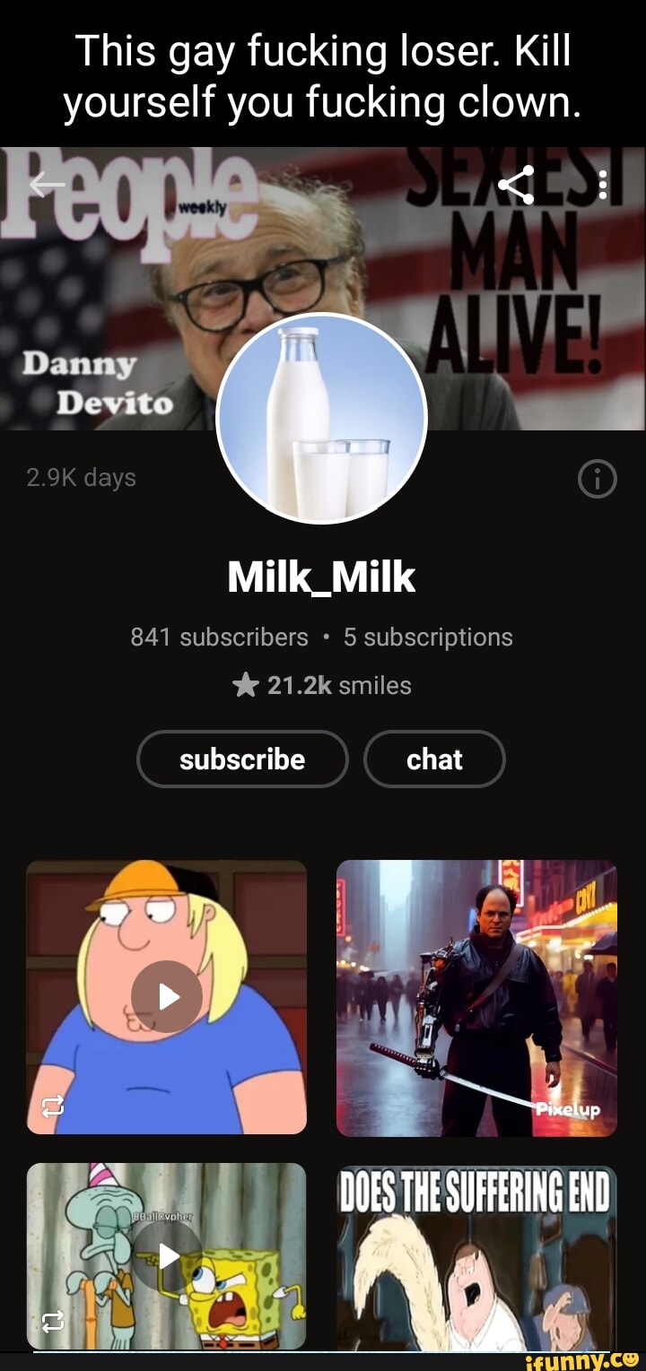 This gay fucking loser. Kill yourself you fucking clown. Dammy Deyito 2.9K  days Milk_Milk 841 subscribers 5 subscriptions smiles subscribe chat DOES  THE SUFFERING END - iFunny