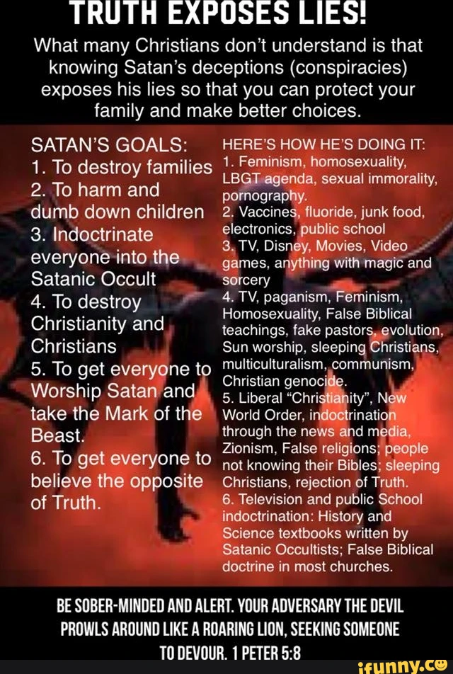 TRUTH EXPOSES LIES! What many Christians don't understand is that knowing Satan's deceptions (conspiracies) exposes his lies so that you can protect your family and make better choices. SATAN'S GOALS: 1. To destroy families 2. To harm and dumb down children 3. Indoctrinate everyoneinto the Satanic Occult 4. To destroy Christianity and Christians 5. To get everyone to Worship Satan and take the Mark of the Beast. 6. To get everyone to believe the opposite of Truth. HERE'S HOW HE'S DOING IT: 1. Feminism, homosexuality, LBGT agenda, sexual immorality, pornography. 2. Vaccines, fluoride, junk food, electronics, public school 3. TV, Disney, Movies, Video games, anything with magic and sorcery 4. TV, paganism, Feminism, Homosexuality, False Biblical teachings, fake pastors, evolution, Sun worship, sleeping Christians, multiculturalism, communism, Christian genocifie. 5. Liberal "Christianity', NeW World Order, indoetrination through the news and media, Zionism, False religions; people not knowing their Bibles; sleeping Christians, rejection of Truth. 6. Television and public School indoctrination: History and Science textbooks written by Satanic Occultists; False Biblical doctrine in most churches. BE SOBER-MINDED AND ALERT. YOUR ADVERSARY THE DEVIL PROWLS AROUND LIKE A ROARING LION, SEEKING SOMEONE TO DEVOUR. 1 PETER