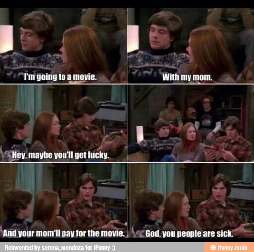 Tm going to a movie.
'Hey, maybe you'll get lucky.
'and your mom'll pay for the movie.
I