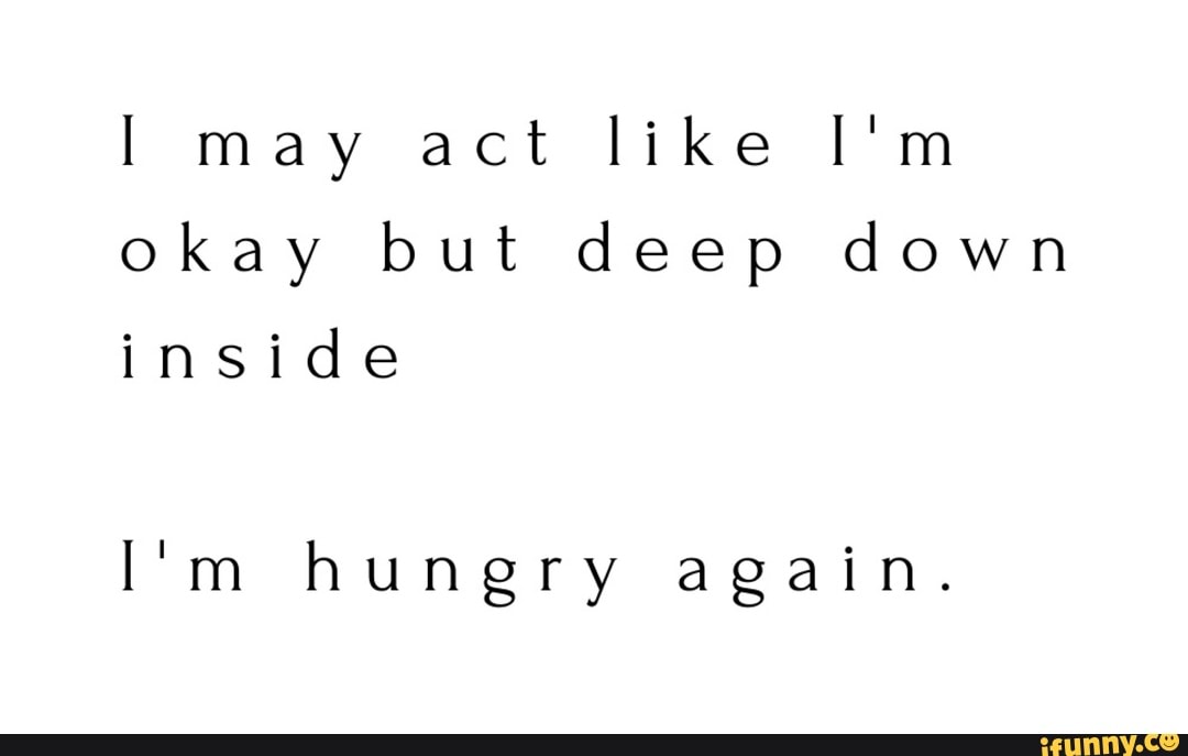 I may act like I'm
okay but deep down
inside
I'm hunery again.