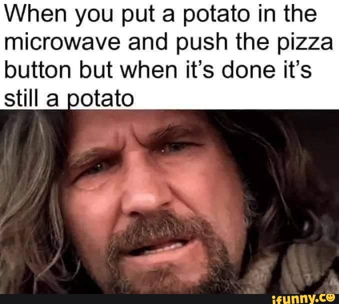 When you put a potato in the microwave and push the pizza button but