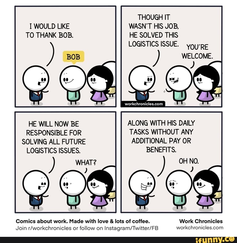 THOUGH IT T WOULD LIKE WASN'T HIS JOB,
TO THANK BOB. HE SOLVED THIS LOGISTICS ISSUE. yoyRE
WELCOME.
HE WILL NOW BE ALONG WITH HIS DAILY RESPONSIBLE FOR TASKS WITHOUT ANY SOLVING ALL FUTURE ADDITIONAL PAY OR LOGISTICS ISSUES. BENEFITS.
WHAT? OH NO.
Comics about work. Made with love & lots of coffee. Work Chronicles
Join or follow on