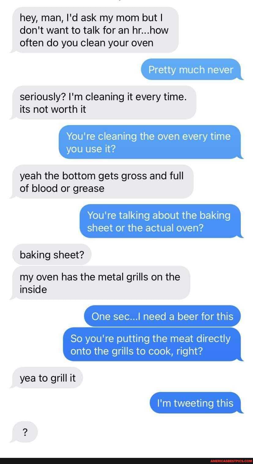 hey, man, I'd ask my mom but I don't want to talk for an hr...how often do you clean your oven
seriously? I'm cleaning it every time.
its not worth it
Pretty much never
You're cleaning the oven every time you use it?
yeah the bottom gets gross and full of blood or grease
You're talking about the baking sheet or the actual oven?
baking sheet?
my oven has the metal grills on the inside
One sec.../ need a beer for this
So you're putting the meat directly onto the grills to cook, right?
yea to grill it
I'm tweeting this
