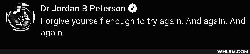 Or Jordan B Peterson
Forgive yourself enough to try again. And again. And again.