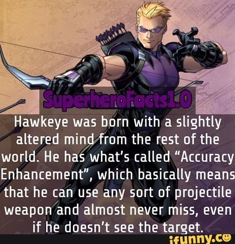 Hawkeye was
born with a slightly
altered mindfrom the rest of the
world. He has what's called "Accuracy
Enhancement", which basically means
that he can use any sort of projectile
weapon
and almost never miss, even
if he doesn't see the target.