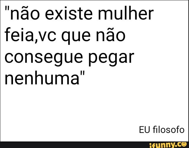 "não existe mulher
feia,vc que não
consegue pegar
nenhuma"
EU filosofo