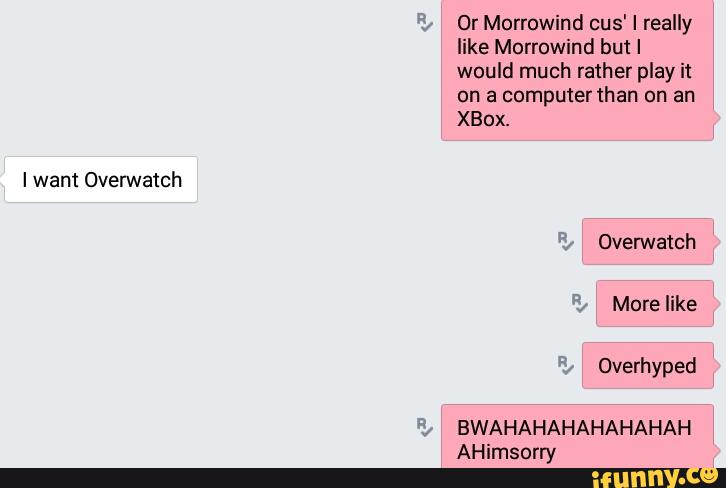 I want Overwatch
Or Morrowind cus' I really
like Morrowind but I
would much rather play it
on a computer than on an
XBox.
Overhyped
BWAHAHAHAHAHAHAH
AHimsorry