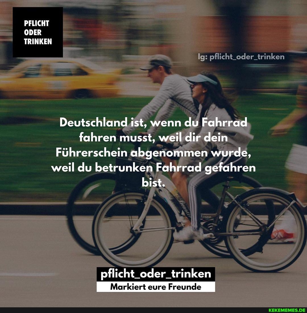 PFLICHT ODER TRINKEN
Ig: pflicht_oder_trinken
Deutschland ist, wenn du Fahrrad fahren musst, weil dir dein
Führerschein abgenommen wurde, weil du betrunken Fahrrad gefahren bist.
pflicht_oder_trinken
Markiert eure Freunde