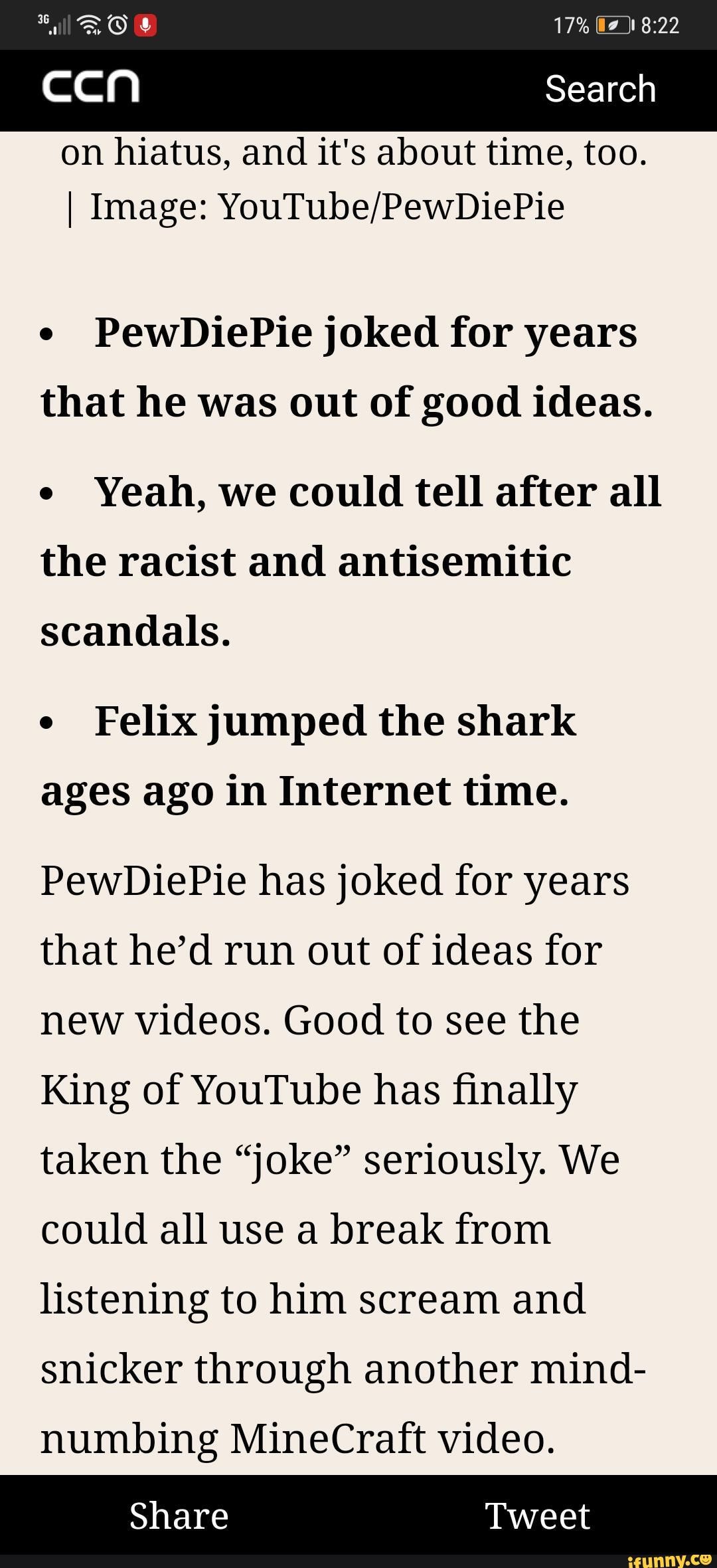 Search
on hiatus, and it's about time, too.
I Image: YouTube/PewDiePie
PewDiePie joked for years
that he was out of good ideas.
e
Yeah, we could tell after all
the racist and antisemitic
scandals.
e
Felix jumped the shark
ages ago in Internet time.
PewDiePie has joked for years
that he'd run out of ideas for
new videos. Good to see the
King of YouTube has finally
taken the "joke" seriously. We
could all use a break from
listening to him scream and
snicker through another mind-
numbing MineCraft video.