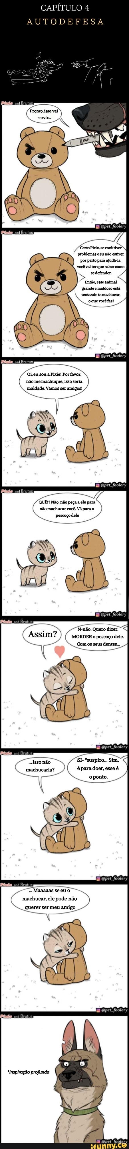 CAPÍTULO 4
AUTODEFESA
Pronto, isso vai servir...
pet foolery
problemas e eu não estiver por perto para ajudá-la, você vai ter que saber como se defender.
Então, esse animal grande e maldoso está.
tentando te machucar,
oque você faz?
foolery
Oi, eu sou a Pixel Por favor, não me machuque, isso seria maldade. Vamos ser amigos!
foolery
QUÊ? Não, não peça a ele para não machucar você. Vá para o
Opet foolery
N.-não. Quero dizer,
MORDER o pescoço dele.
Comos seus dentes...
pet foolery
SI. *suspiro... Sim, para doer, esse é
foolery
Maaaaas se eu - machucar, ele pode não querer ser meu amigo
"Inspiração profunda