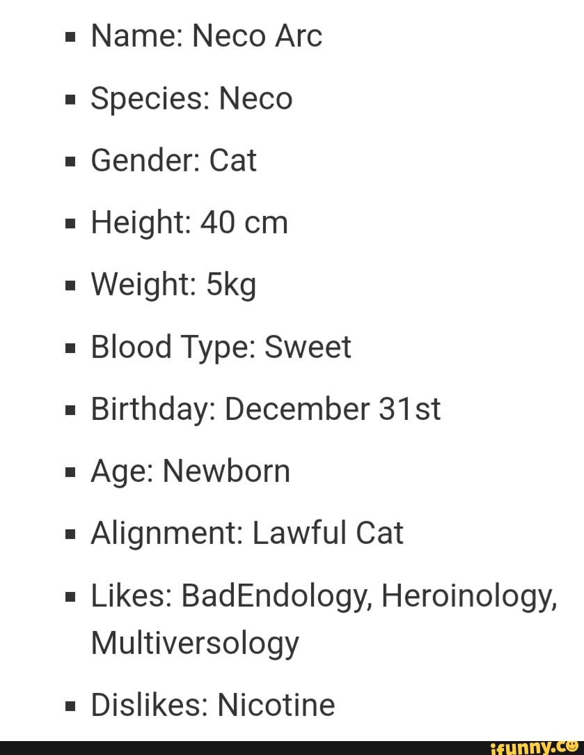 Name: Neco Arc Species: Neco Gender: Cat Height: 40 cm Weight: Skg Blood  Type: Sweet Birthday: December 31st Age: Newborn Alignment: Lawful Cat  Likes: BadEndology, Heroinology, Multiversology Dislikes: Nicotine - iFunny