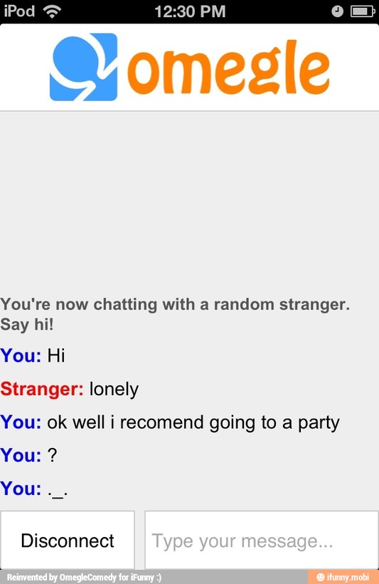 You're now chatting with a random stranger.
Say hi!
You: Hi
Stranger: lonely
You: ok well i recomend going to a party