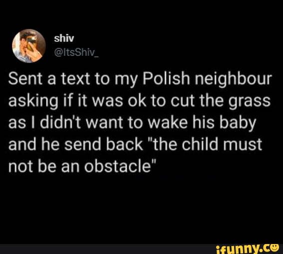 shiv
@ltsShiv_
Sent a text to my Polish neighbour asking if it was ok to cut the grass as I didn't want to wake his baby and he send back "the child must not be an obstacle"