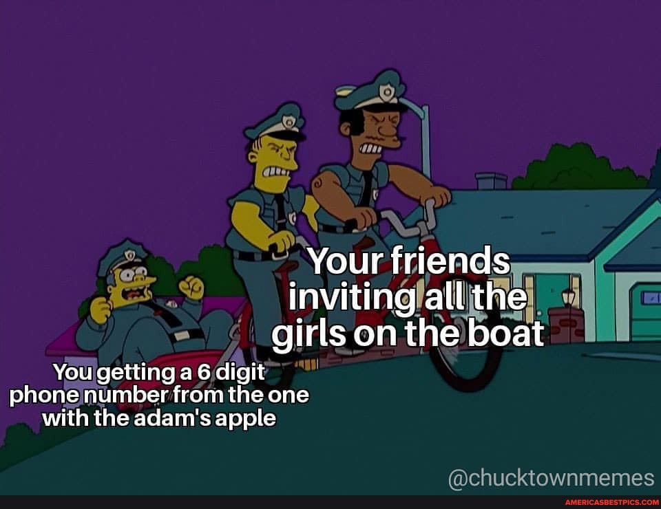 Your friends inviting all the girls on the boat
You getting a 6 digit phone number from the one with the adam's apple