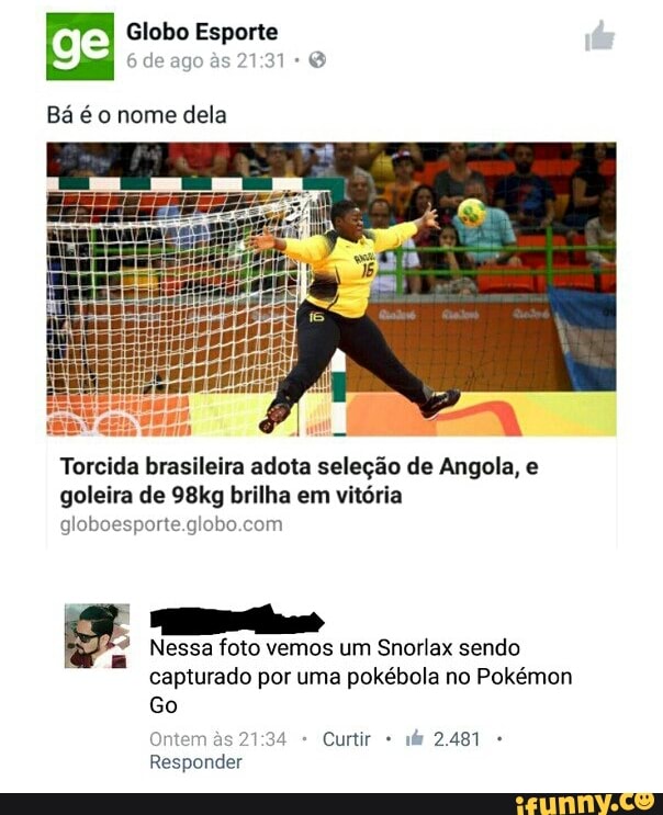 Globo Esporte
Bá é o nome dela
Torcida brasileira adota seleção de Angola, e
goleira de 98kg brilha em vitória
globoesporte.globo.com
Nessa foto vemos um Snorlax sendo
capturado por uma pokébola no Pokémon
Ontem às 21:34 Curtir Responder