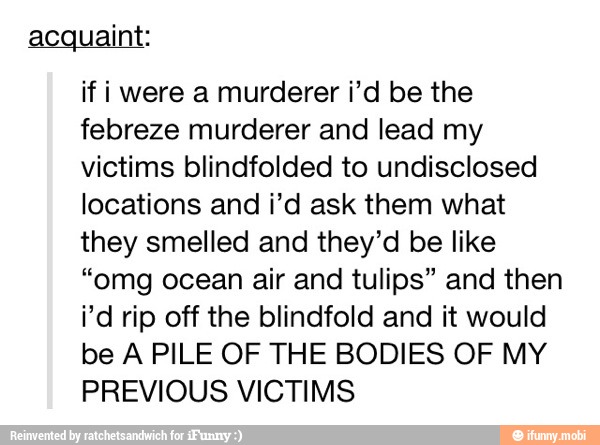 acquaint:
if i were a murderer i'd be the
febreze murderer and lead my
victims blindfolded to undisclosed
locations and i'd ask them what
they smelled and they'd be like
"omg ocean air and tulips" and then
i'd rip off the blindfold and it would
be A PILE OF THE BODIES OF MY
PREVIOUS VICTIMS