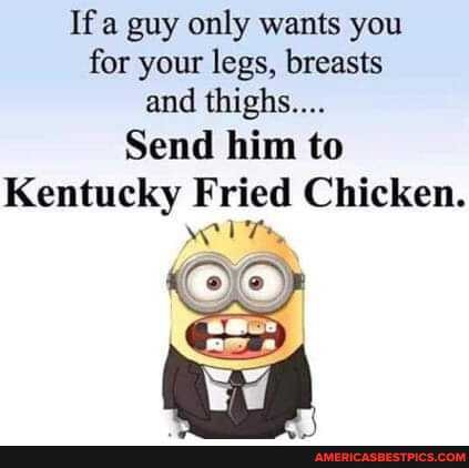 If a guy only wants you for your legs, breasts and thighs....
Send him to
Kentucky Fried Chicken.