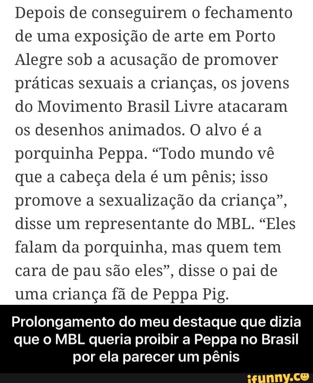 Depois de conseguirem o fechamento
de uma exposição de arte em Porto
Alegre sob a acusação de promover
práticas sexuais a crianças, os jovens
do Movimento Brasil Livre atacaram
os desenhos animados. O alvo é a
porquinha Peppa. "Todo mundo vê
que a cabeça dela é um pênis; isso
promove a sexualização da criança",
disse um representante do MBL. "Eles
falam da porquinha, mas quem tem
cara de pau são eles", disse o pai de
uma criança fã de Peppa Pig.
Prolongamento do meu destaque que dizia
que o MBL queria proibir a Peppa no Brasil
por ela parecer um pênis - Prolongamento do meu destaque que dizia que o MBL queria proibir a Peppa no Brasil por ela parecer um pênis