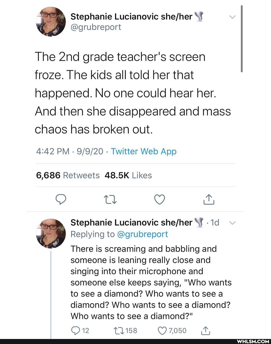 The grade teacher's screen froze. The kids all told her that happened. No one could hear her.
And then she disappeared and mass chaos has broken out.
PM Twitter Web App
tl
Stephanie Lucianovic shefhher 'Id v
Replying to @grubreport
There is screaming and babbling and someone is leaning really close and singing into their microphone and someone else keeps saying, "Who wants to see a diamond? Who wants to see a diamond? Who wants to see a diamond?
Who wants to see a diamond?"
12
