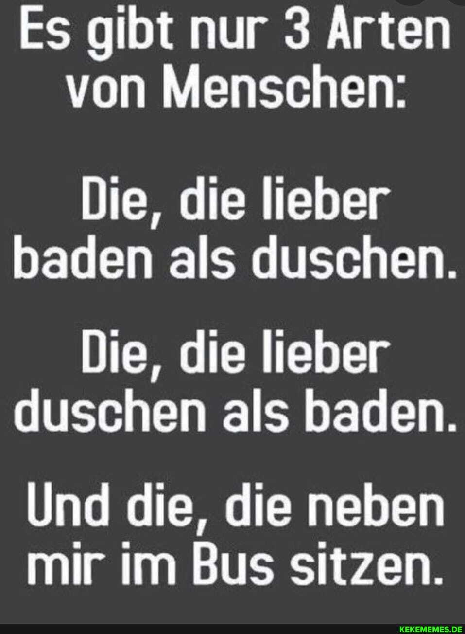 Es gibt nur 3 Arten von Menschen:
Die, die lieber baden als duschen.
Die, die lieber duschen als baden.
Und die, die neben mir im Bus sitzen.