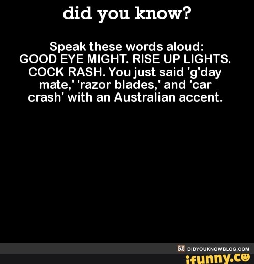 you know? Speak these words aloud: GOOD EYE MIGHT. RISE UP LIGHTS. COCK You just said 'g'day mate,' 'razor blades,' and 'car crash' with an Australian - )