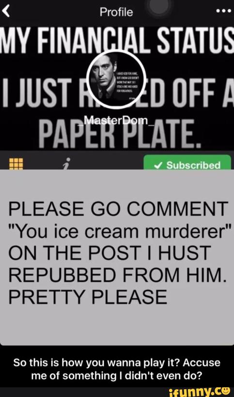 Profile
PLEASE GO COMMENT
"You ice cream murderer"
ON THE POST I HUST
REPUBBED FROM HIM.
PRETTY PLEASE
So this is how you wanna play it? Accuse
me of something I didn't even do?
