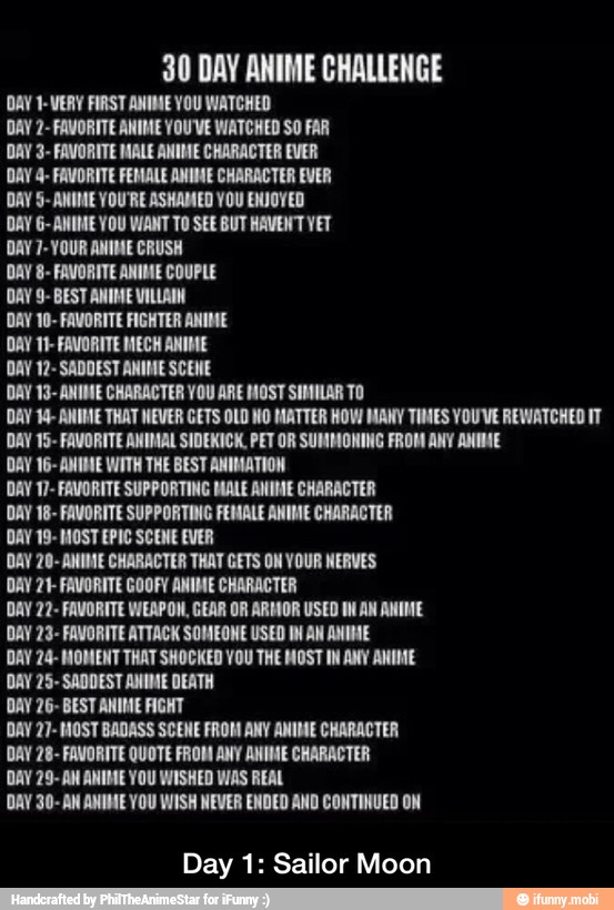 30 DAY ANIME CHALLENGE
DAY 1-WERY FIRST ANIME YOU WATCHED
DAY 2- FAVORITE ANIME YOU'VE WATCHED SO FAR
DAY 3- FAVORITE MALE ANIME CHARACTER EVER
DAY 4- FAVORITE FEMALE ANIME CHARACTER EVER
DAY 5- ANIME YOU'RE ASHAMED YOU ENJOYED
DAY 6- ANIME YOU VIANT TO SEE BUT HAVENT YET
DAY 7-YOUR ANIME CRUSH
DAY 8- FAVORITE ANIME COUPLE
DAY 9- BEST ANIME VILLAIN
DAY 10- FAVORITE FIGHTER ANIME
DAY 11- FAVORITE MECH ANIME
DAY 12- SADDEST ANIME SCENE
DAY 13- ANIME CHARACTER YOU ARE MOST SIMILAR TO
DAY 14- ANIME THAT NEVER GETS OLD NO MATTER HOW MANY TIMES YOUVE REWATCHED IT
DAY 15- FAVORITE ANIMAL SIDEKICK, PET OR SUMMONING FROM ANY ANIME
DAY 16- ANIME WITH THE BEST ANIMATION
DAY 17- FAVORITE SUPPORTING MALE ANIME CHARACTER
DAY 18- FAVORITE SUPPORTING FEMALE ANIME CHARACTER
DAY 19- MOST EPIC SCENE EVER
DAY 20- ANIME CHARACTER THAT GETS ON YOUR NERVES
DAY 21- FAVORITE GOOFY ANIME CHARACTER
DAY 22- FAVORITE WEAPON, GEAR OR ARMOR USED IN AN ANIME
DAY 23- FAVORITE ATTACK SOMEONE USED IM AN ANIME
DAY 24- MOMENT THAT SHOCKED VOU THE MOST IN ANY ANIME
DAY 25- SADDEST ANIME DEATH
DAY 26- BEST ANIME FIGHT
DAY 27- MOST BADASS SCENE FROM ANY ANIME CHARACTER
DAY 28- FAVORITE QUOTE FROM ANY ANIME CHARACTER
DAY 29- AN ANIME YOU WISHED WAS REAL
DAY 30- AN ANIME YOU WISH NEVER ENDED AND CONTINUED ON
Day 1: Sailor Moon - Day 1: Sailor Moon