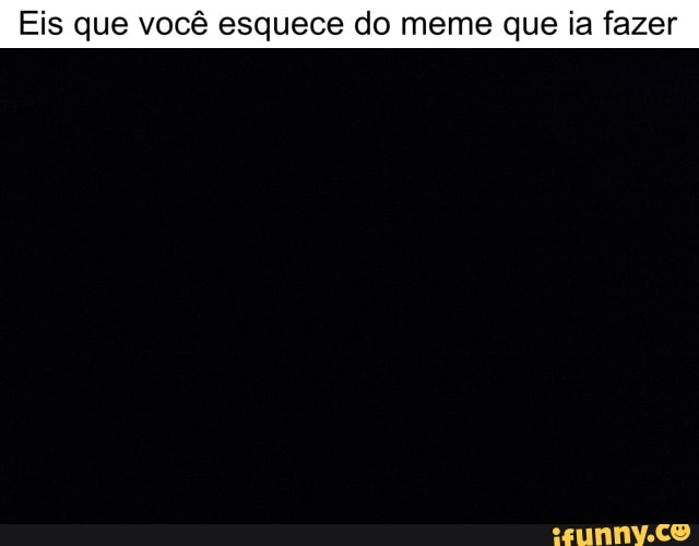 Eis que você esquece do meme que ia fazer