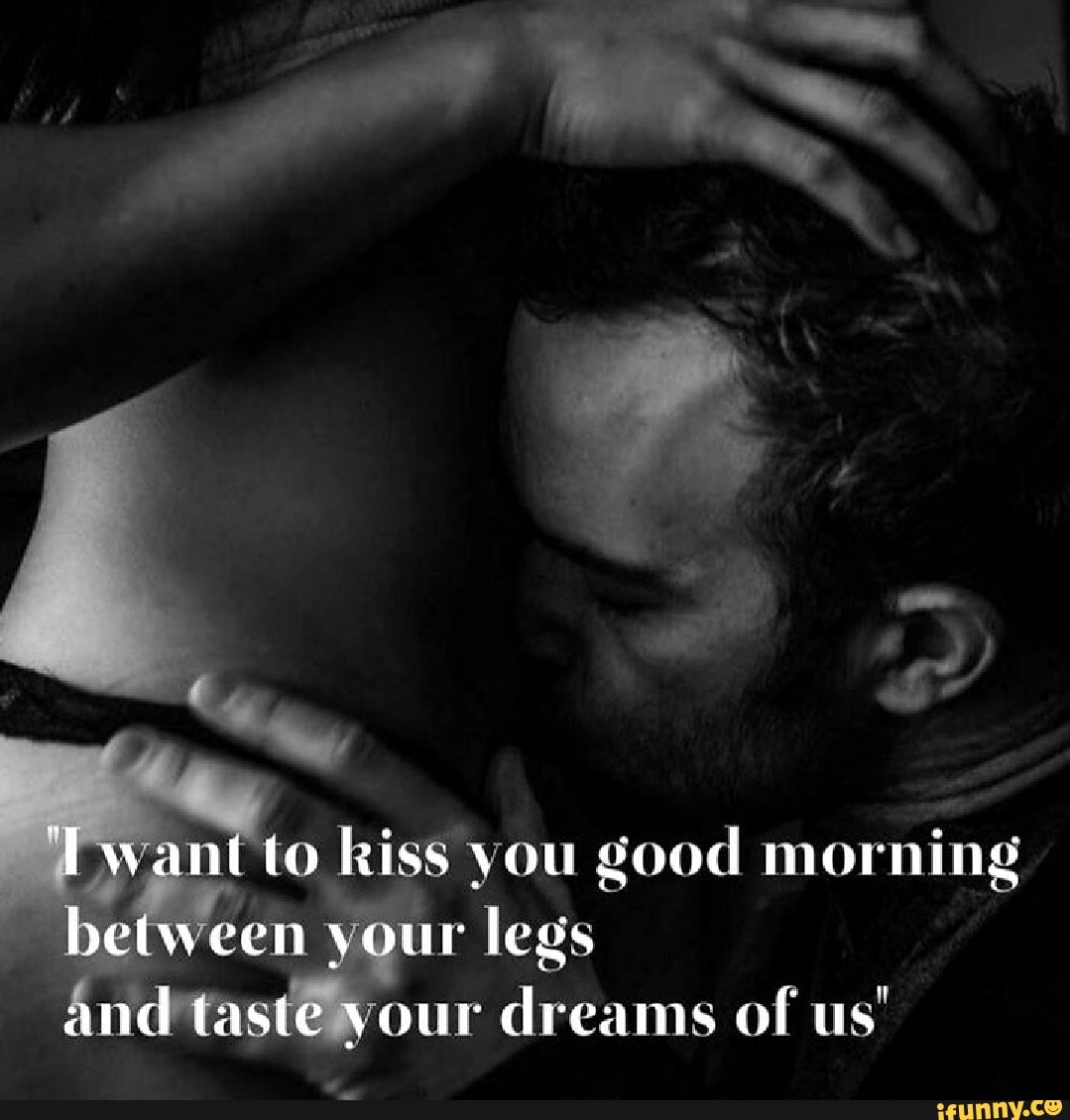 want to kiss you good morning between your legs and taste your dreams of us...