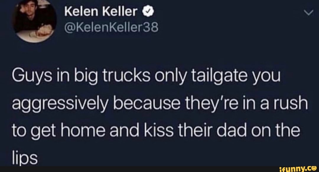 Kelen Keller
Guys in big trucks only tailgate you aggressively because they're in a rush to get home and kiss their dad on the lios