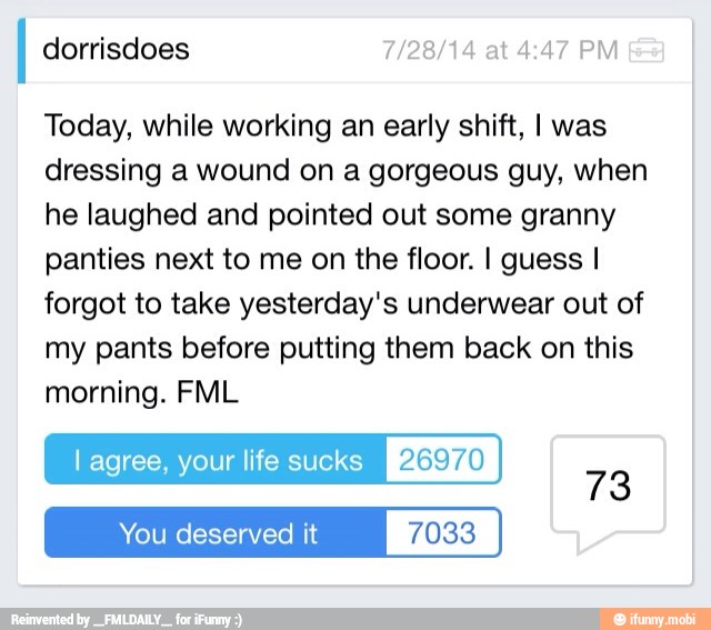dorrisdoes 7/28/14 at 4:47 PM
Today, while working an early shift, I was
dressing a wound on a gorgeous guy, when
he laughed and pointed out some granny
panties next to me on the floor. I guess I
forgot to take yesterday's underwear out of
my pants before putting them back on this
morning. FML
l agree, your life sucks RASTA
You deserved it 7033
